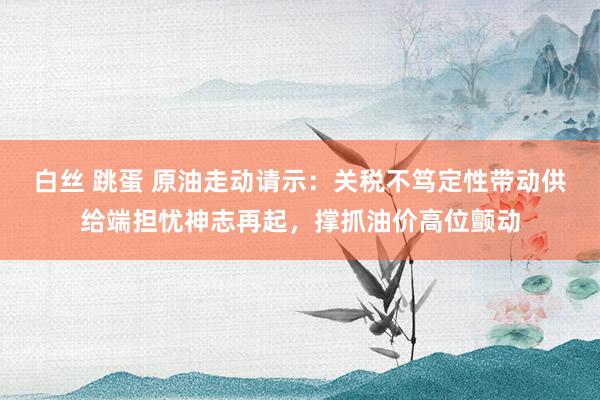 白丝 跳蛋 原油走动请示：关税不笃定性带动供给端担忧神志再起，撑抓油价高位颤动