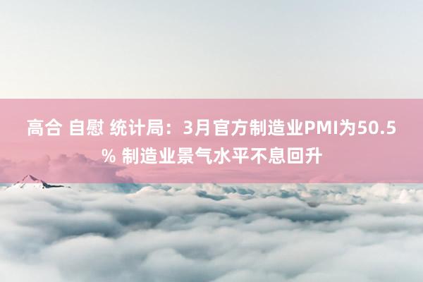 高合 自慰 统计局：3月官方制造业PMI为50.5% 制造业景气水平不息回升