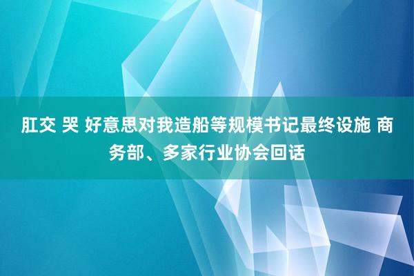 肛交 哭 好意思对我造船等规模书记最终设施 商务部、多家行业协会回话