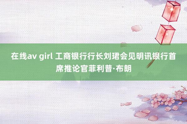 在线av girl 工商银行行长刘珺会见明讯银行首席推论官菲利普·布朗