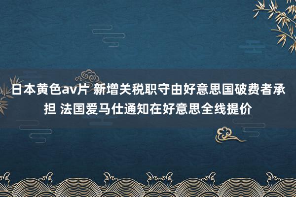 日本黄色av片 新增关税职守由好意思国破费者承担 法国爱马仕通知在好意思全线提价