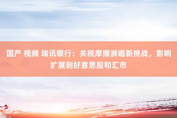 国产 视频 瑞讯银行：关税摩擦濒临新挑战，影响扩展到好意思股和汇市
