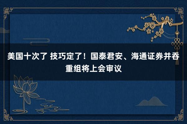 美国十次了 技巧定了！国泰君安、海通证券并吞重组将上会审议