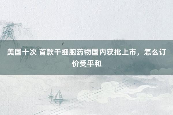 美国十次 首款干细胞药物国内获批上市，怎么订价受平和