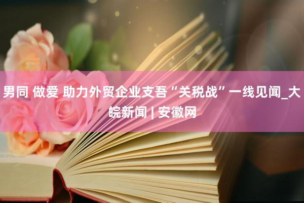 男同 做爱 助力外贸企业支吾“关税战”一线见闻_大皖新闻 | 安徽网