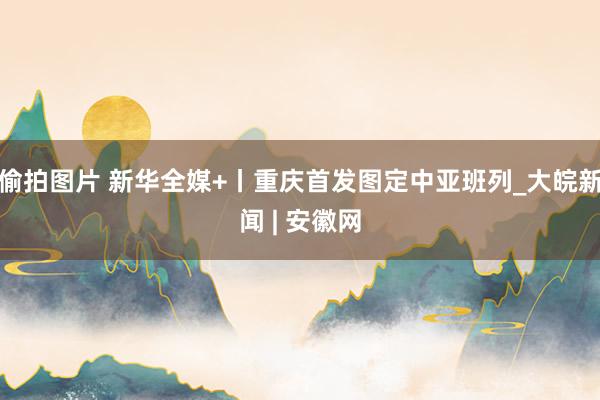 偷拍图片 新华全媒+丨重庆首发图定中亚班列_大皖新闻 | 安徽网