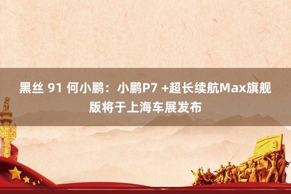 黑丝 91 何小鹏：小鹏P7 +超长续航Max旗舰版将于上海车展发布