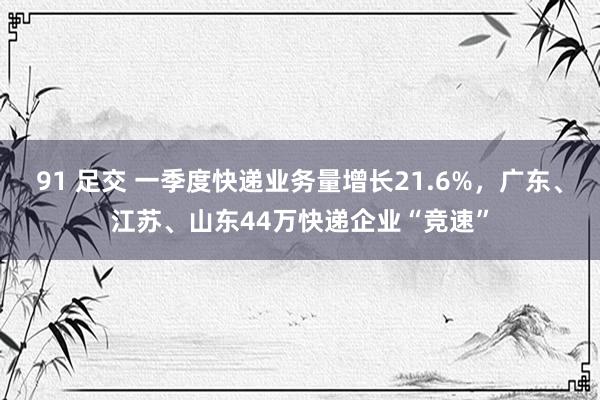 91 足交 一季度快递业务量增长21.6%，广东、江苏、山东44万快递企业“竞速”