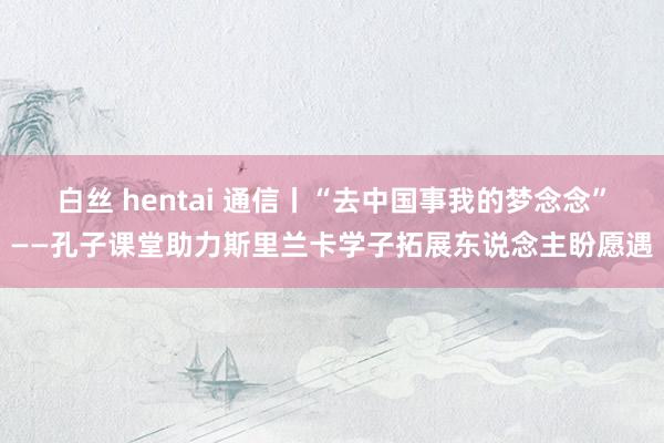 白丝 hentai 通信丨“去中国事我的梦念念”——孔子课堂助力斯里兰卡学子拓展东说念主盼愿遇