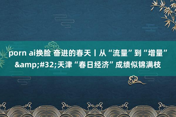 porn ai换脸 奋进的春天丨从“流量”到“增量”&#32;天津“春日经济”成绩似锦满枝