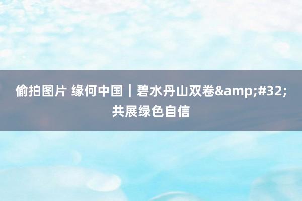 偷拍图片 缘何中国｜碧水丹山双卷&#32;共展绿色自信