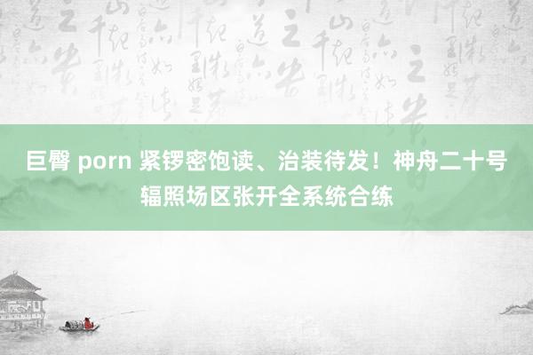 巨臀 porn 紧锣密饱读、治装待发！神舟二十号辐照场区张开全系统合练