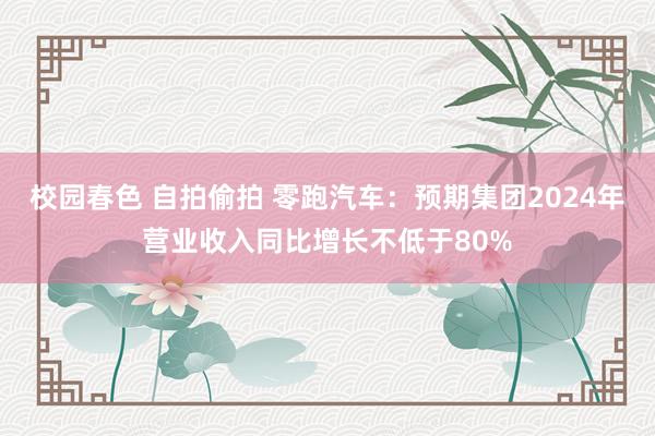 校园春色 自拍偷拍 零跑汽车：预期集团2024年营业收入同比增长不低于80%