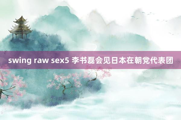 swing raw sex5 李书磊会见日本在朝党代表团