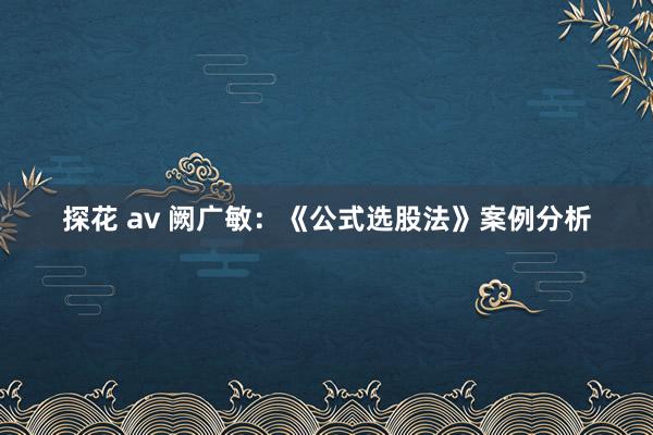 探花 av 阙广敏：《公式选股法》案例分析