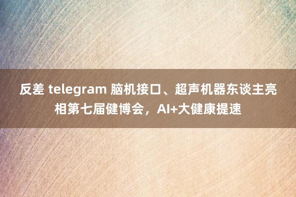 反差 telegram 脑机接口、超声机器东谈主亮相第七届健博会，AI+大健康提速