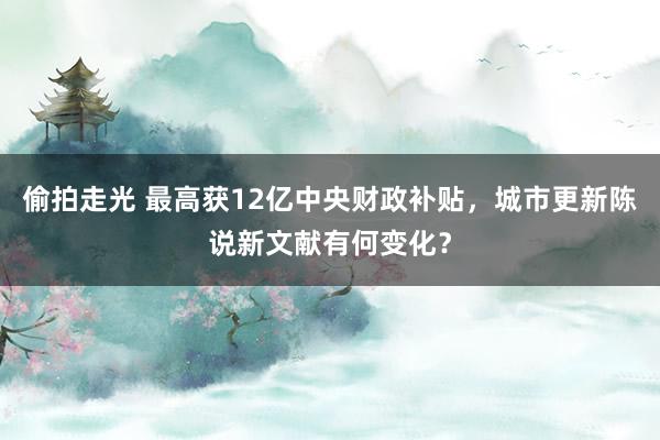 偷拍走光 最高获12亿中央财政补贴，城市更新陈说新文献有何变化？