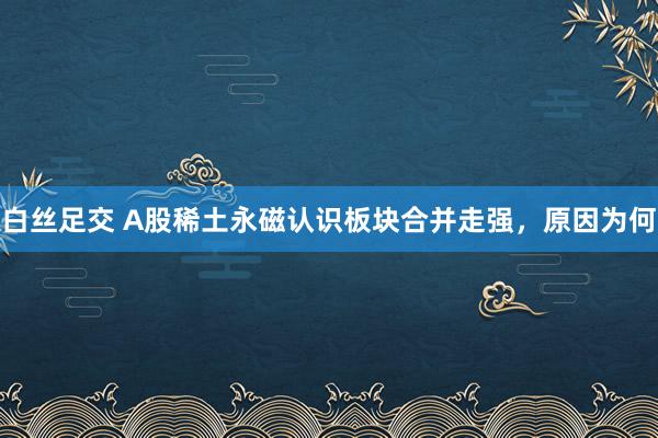白丝足交 A股稀土永磁认识板块合并走强，原因为何