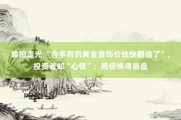 偷拍走光 “合手有的黄金首饰价钱快翻倍了”，投资者却“心慌”：局促倏得崩盘