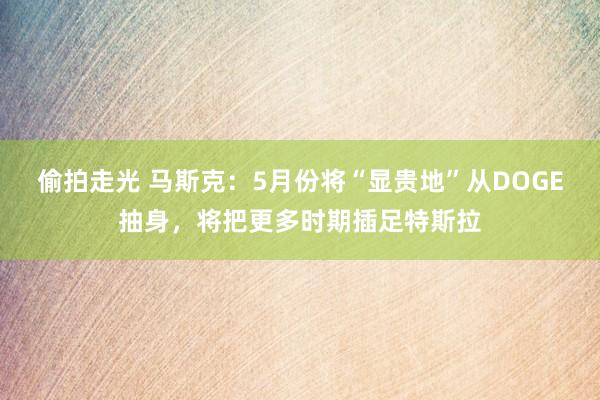 偷拍走光 马斯克：5月份将“显贵地”从DOGE抽身，将把更多时期插足特斯拉