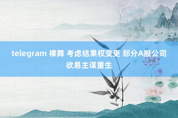 telegram 裸舞 考虑结果权变更 部分A股公司欲易主谋重生