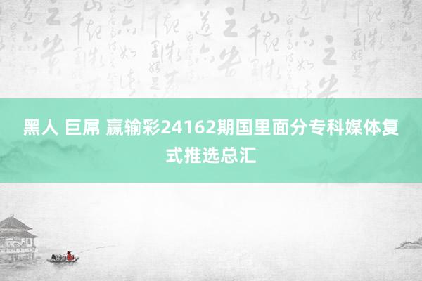 黑人 巨屌 赢输彩24162期国里面分专科媒体复式推选总汇