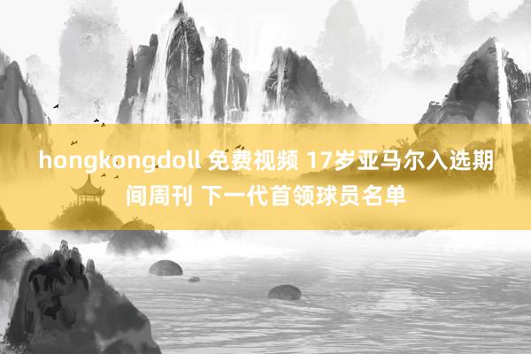 hongkongdoll 免费视频 17岁亚马尔入选期间周刊 下一代首领球员名单