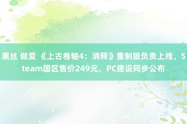 黑丝 做爱 《上古卷轴4：消释》重制版负责上线，Steam国区售价249元，PC建设同步公布