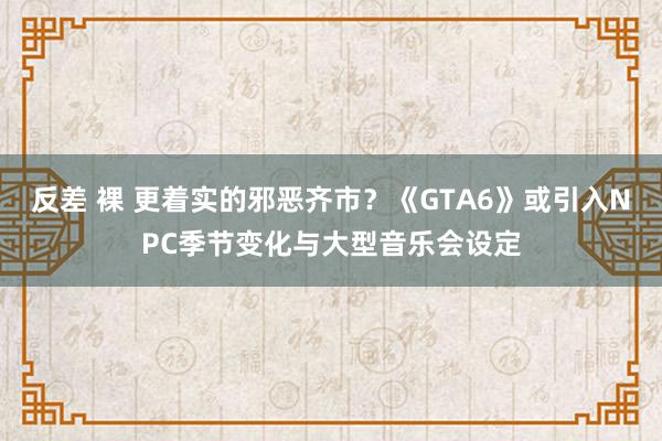 反差 裸 更着实的邪恶齐市？《GTA6》或引入NPC季节变化与大型音乐会设定