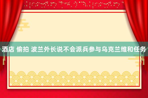 酒店 偷拍 波兰外长说不会派兵参与乌克兰维和任务