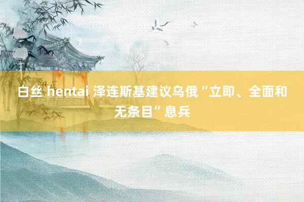 白丝 hentai 泽连斯基建议乌俄“立即、全面和无条目”息兵