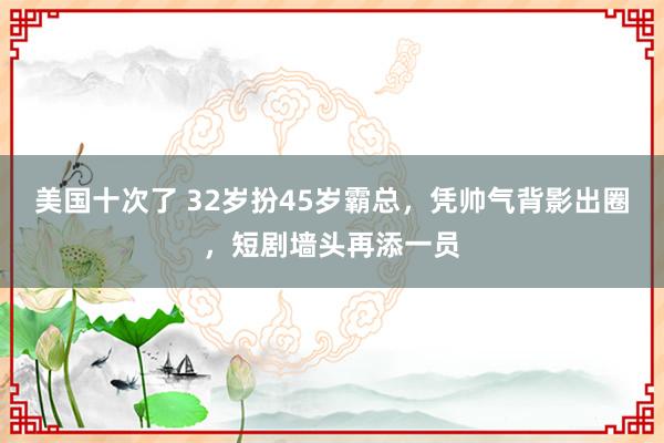 美国十次了 32岁扮45岁霸总，凭帅气背影出圈，短剧墙头再添一员