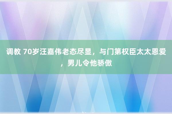 调教 70岁汪嘉伟老态尽显，与门第权臣太太恩爱，男儿令他骄傲