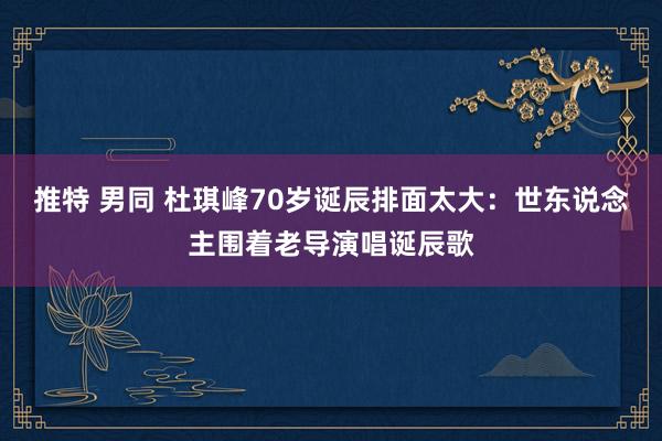推特 男同 杜琪峰70岁诞辰排面太大：世东说念主围着老导演唱诞辰歌