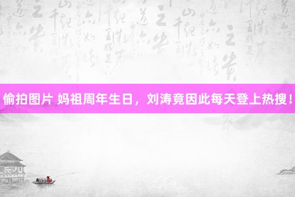 偷拍图片 妈祖周年生日，刘涛竟因此每天登上热搜！