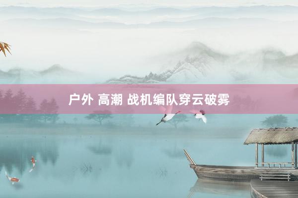 户外 高潮 战机编队穿云破雾