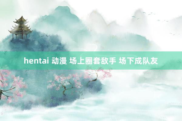 hentai 动漫 场上圈套敌手 场下成队友