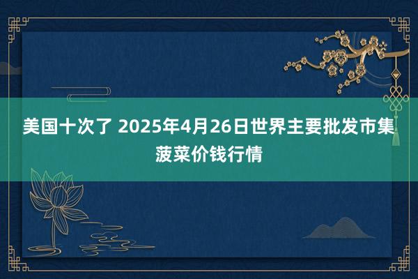 美国十次了 2025年4月26日世界主要批发市集菠菜价钱行情