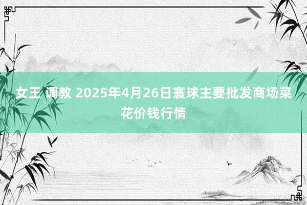 女王 调教 2025年4月26日寰球主要批发商场菜花价钱行情