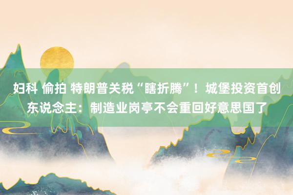妇科 偷拍 特朗普关税“瞎折腾”！城堡投资首创东说念主：制造业岗亭不会重回好意思国了