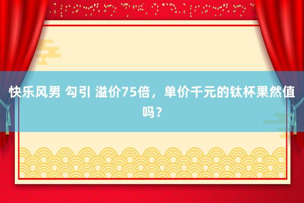 快乐风男 勾引 溢价75倍，单价千元的钛杯果然值吗？